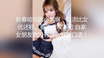 长春哈尔滨小美眉，口活比女优还好。看完自叹不已 自家女朋友咋没有这么好的口活！