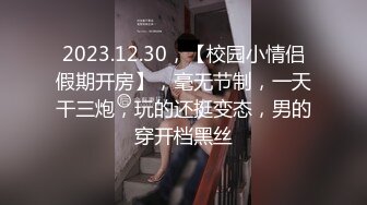 2023.12.30，【校园小情侣假期开房】，毫无节制，一天干三炮，玩的还挺变态，男的穿开档黑丝