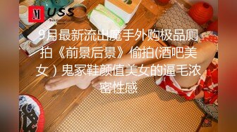 9月最新流出魔手外购极品厕拍《前景后景》偷拍(酒吧美女）鬼冢鞋颜值美女的逼毛浓密性感