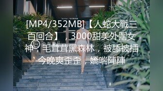 [MP4/352MB]【人蛇大戰三百回合】，3000甜美外圍女神，毛茸茸黑森林，被舔被插今晚爽歪歪，嬌喘陣陣