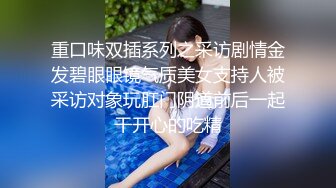 重口味双插系列之采访剧情金发碧眼眼镜气质美女支持人被采访对象玩肛门阴道前后一起干开心的吃精