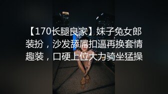 【170长腿良家】妹子兔女郎装扮，沙发舔屌扣逼再换套情趣装，口硬上位大力骑坐猛操