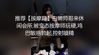 推荐【按摩篇】白嫩帅哥来休闲会所,被变态按摩师玩硬,鸡巴敏感勃起,控射喷精