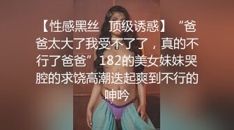 【性感黑丝✿顶级诱惑】“爸爸太大了我受不了了，真的不行了爸爸”182的美女妹妹哭腔的求饶高潮迭起爽到不行的呻吟