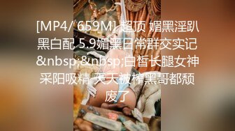 [MP4/ 659M] 超顶 媚黑淫趴黑白配 5.9媚黑日常群交实记&nbsp;&nbsp;白皙长腿女神采阳吸精 天天被榨黑哥都颓废了