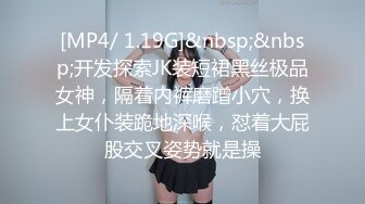 [MP4/ 1.19G]&nbsp;&nbsp;开发探索JK装短裙黑丝极品女神，隔着内裤磨蹭小穴，换上女仆装跪地深喉，怼着大屁股交叉姿势就是操