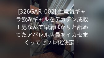 [326GAR-002] 生意気ギャラ飲みギャルをデカチン成敗！男なんて早漏ばかりと舐めてたアパレル店員をイカセまくってセフレ化決定！