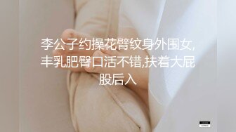 李公子约操花臂纹身外围女,丰乳肥臀口活不错,扶着大屁股后入