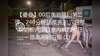 【曼曼】00后美艳骚妇第二弹，240分钟超漂亮,扒穴自慰,粉奶粉穴，口塞内裤自慰狂插高潮翻白眼 (1)