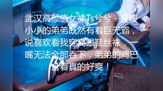 武汉高颜值女神Ts兮兮 - 瘦瘦小小的弟弟既然有着巨无霸，说喜欢看我穿高跟鞋丝袜，一嘴无法全部吞下，弟弟的鸡巴含着真的好爽！