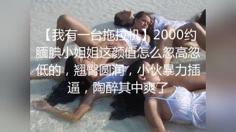 【我有一台拖拉机】2000约腼腆小姐姐这颜值怎么忽高忽低的，翘臀圆润，小伙暴力插逼，陶醉其中爽了