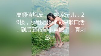 高颜值炮友，上她家玩儿，29楼，小姐姐楼梯间深喉口活，到后面有脚步声撤了，真刺激！