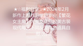 ★☆福利分享☆★2024年2月新作上海戏剧学院毕业【繁花女主角】大美女肤白貌美古装现代每天不同反差角色道具自慰 (6)