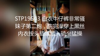 STP19543 白衣牛仔裤非常骚妹子第二炮，洗完澡穿上黑丝内衣按头插嘴后入骑坐猛操