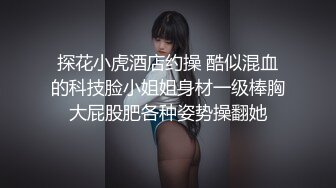 探花小虎酒店约操 酷似混血的科技脸小姐姐身材一级棒胸大屁股肥各种姿势操翻她