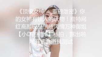 《顶级女神❤️重磅泄密》你的女神有钱人的玩物！推特网红高颜极品气质风情万种御姐【小D在杭州】私拍，露出啪啪开盲盒道具测试