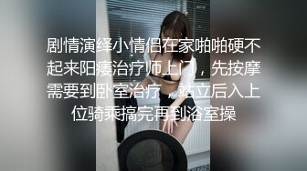 剧情演绎小情侣在家啪啪硬不起来阳痿治疗师上门，先按摩需要到卧室治疗，站立后入上位骑乘搞完再到浴室操