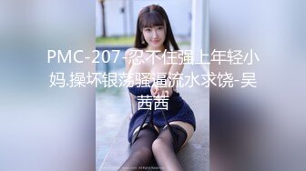 PMC-207-忍不住强上年轻小妈.操坏银荡骚逼流水求饶-吴茜茜