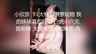 小欣奈  91大神的嫩萝玩物 我的妹妹真的好嫩 白虎小穴无敌粉嫩 大屌疾速抽插爆浆 内射极品淫萝