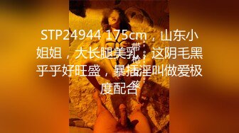 STP24944 175cm，山东小姐姐，大长腿美乳，这阴毛黑乎乎好旺盛，暴插淫叫做爱极度配合