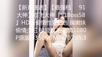 【新片速遞】【最强档❤️91大神】双飞大神『91Boss58』HD版偷情性爱甄选 操嫩妹偷情少妇 钟爱双飞 高清1080P原版[3350M/MP4/07:05:33]