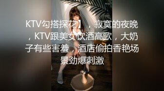 KTV勾搭探花】，寂寞的夜晚，KTV跟美女饮酒高歌，大奶子有些害羞，酒店偷拍香艳场景劲爆刺激