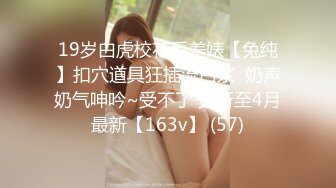 19岁白虎校花反差婊【兔纯】扣穴道具狂插流白浆  奶声奶气呻吟~受不了 更新至4月最新【163v】 (57)