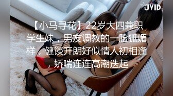 【小马寻花】22岁大四兼职学生妹，男友调教的一脸狐媚样，健谈开朗好似情人初相逢，娇喘连连高潮迭起