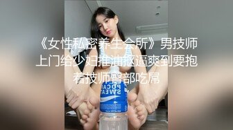 《女性私密养生会所》男技师上门给少妇推油抠逼爽到要抱着技师臀部吃屌