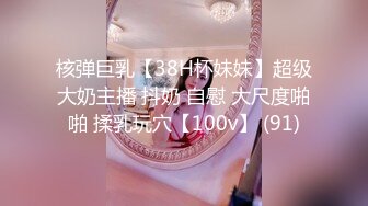 核弹巨乳【38H杯妹妹】超级大奶主播 抖奶 自慰 大尺度啪啪 揉乳玩穴【100v】 (91)