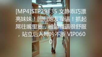 [MP4]STP29835 文静乖巧漂亮妹妹！回归炮友操逼！抓起屌往嘴里塞，被舔骚逼很舒服，站立后入呻吟不断 VIP0600