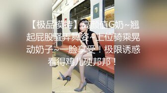 【极品模特】高颜值G奶~翘起屁股骚弄舞姿~上位骑乘晃动奶子~一脸享受！极限诱惑看得鸡儿硬邦邦！