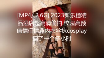 [MP4/ 2.6G] 2023新乐橙精品酒店超高清偷拍 校园高颜值情侣情趣内衣丝袜cosplay搞了一个多小时