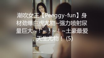 潮吹女王【Peeggy-fun】身材劲爆白虎尤物~强力喷射尿量巨大~！~！~！~土豪最爱，天生尤物！ (5)