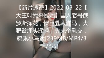 【新片速遞】2022-03-22【大王叫我来巡她】国人老哥俄罗斯探花，操巨乳大洋马，大肥臀埋头深喉，先来个乳交，骑乘小马达[239MB/MP4/37:55]