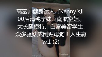 高富帅健身达人『Kenny`s』00后清纯学妹、南航空姐、大长腿模特、白富美留学生 众多骚婊成倒贴母狗！人生赢家1 (2)