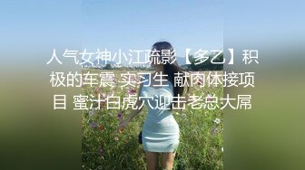 人气女神小江疏影【多乙】积极的车震 实习生 献肉体接项目 蜜汁白虎穴迎击老总大屌