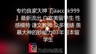 专约良家大神『jaacckk999』最新流出 白富美留学生 性感模特 语文教师 众多骚婊 羡慕大神的钞能力03年日本留学生