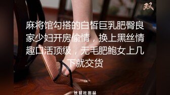 麻将馆勾搭的白皙巨乳肥臀良家少妇开房偸情，换上黑丝情趣口活顶级，无毛肥鲍女上几下就交货