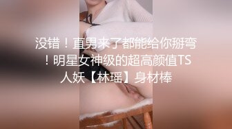 没错！直男来了都能给你掰弯！明星女神级的超高颜值TS人妖【林瑶】身材棒