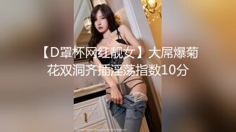 【D罩杯网红靓女】大屌爆菊花双洞齐插淫荡指数10分