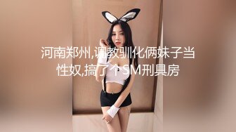 河南郑州,调教驯化俩妹子当性奴,搞了个SM刑具房