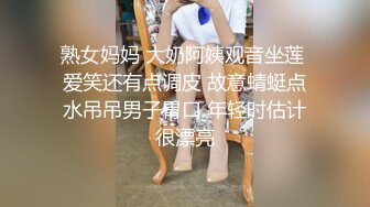 熟女妈妈 大奶阿姨观音坐莲 爱笑还有点调皮 故意蜻蜓点水吊吊男子胃口 年轻时估计很漂亮