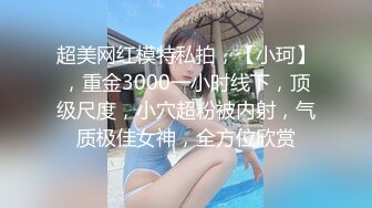 超美网红模特私拍，【小珂】，重金3000一小时线下，顶级尺度，小穴超粉被内射，气质极佳女神，全方位欣赏