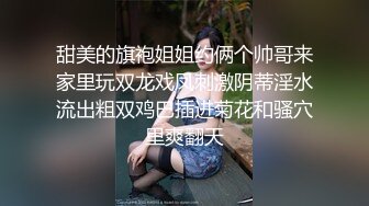 甜美的旗袍姐姐约俩个帅哥来家里玩双龙戏凤刺激阴蒂淫水流出粗双鸡巴插进菊花和骚穴里爽翻天