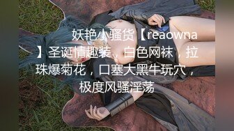 ❤️❤️妖艳小骚货【reaowna】圣诞情趣装，白色网袜，拉珠爆菊花，口塞大黑牛玩穴，极度风骚淫荡