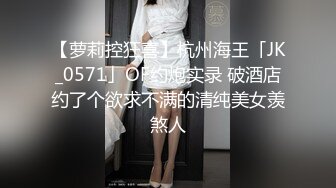 【萝莉控狂喜】杭州海王「JK_0571」OF约炮实录 破酒店约了个欲求不满的清纯美女羡煞人