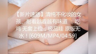 【新片速遞】清纯不化妆的女孩、耐看越看越有味道❤️吃鸡 无套上位，极品哇 原版无水！[609M/MP4/04:59]