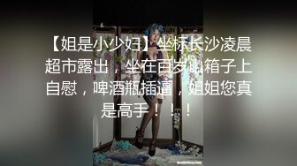 【姐是小少妇】坐标长沙凌晨超市露出，坐在百岁山箱子上自慰，啤酒瓶插逼，姐姐您真是高手！！！