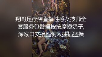 翔哥足疗店直播性感女技师全套服务包臀裙按按摩摸奶子,深喉口交抬腿侧入抽插猛操